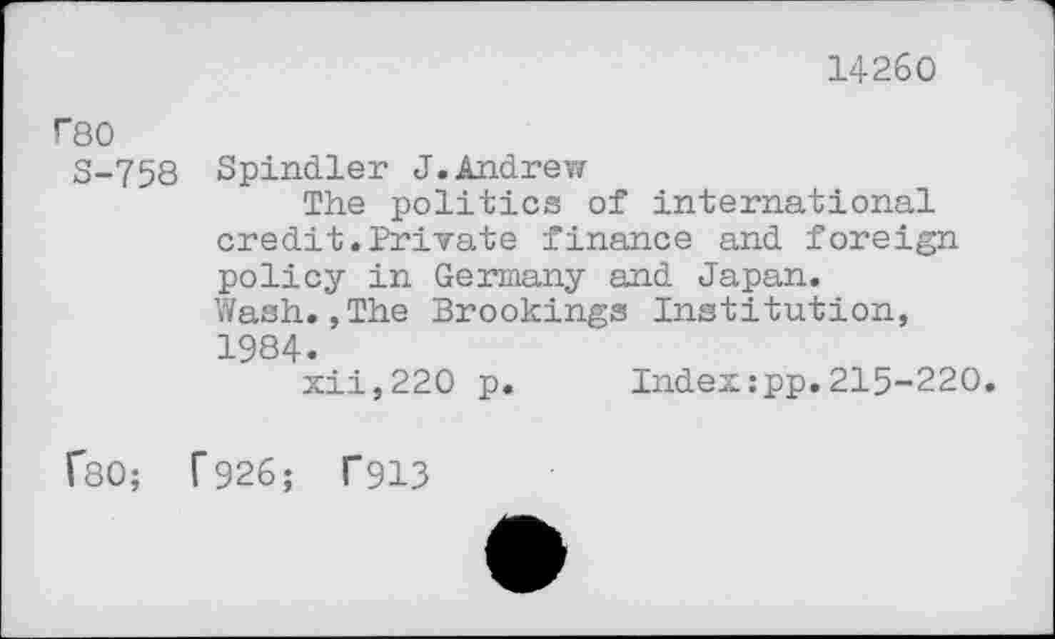 ﻿14260
Г80
S-758 Spindler J.Andrew
The politics of international credit.Private finance and foreign policy in Germany and Japan. Wash.,The Brookings Institution, 1984.
xii,220 p. Index:pp.215-220.
ГвО; Г926; Г913